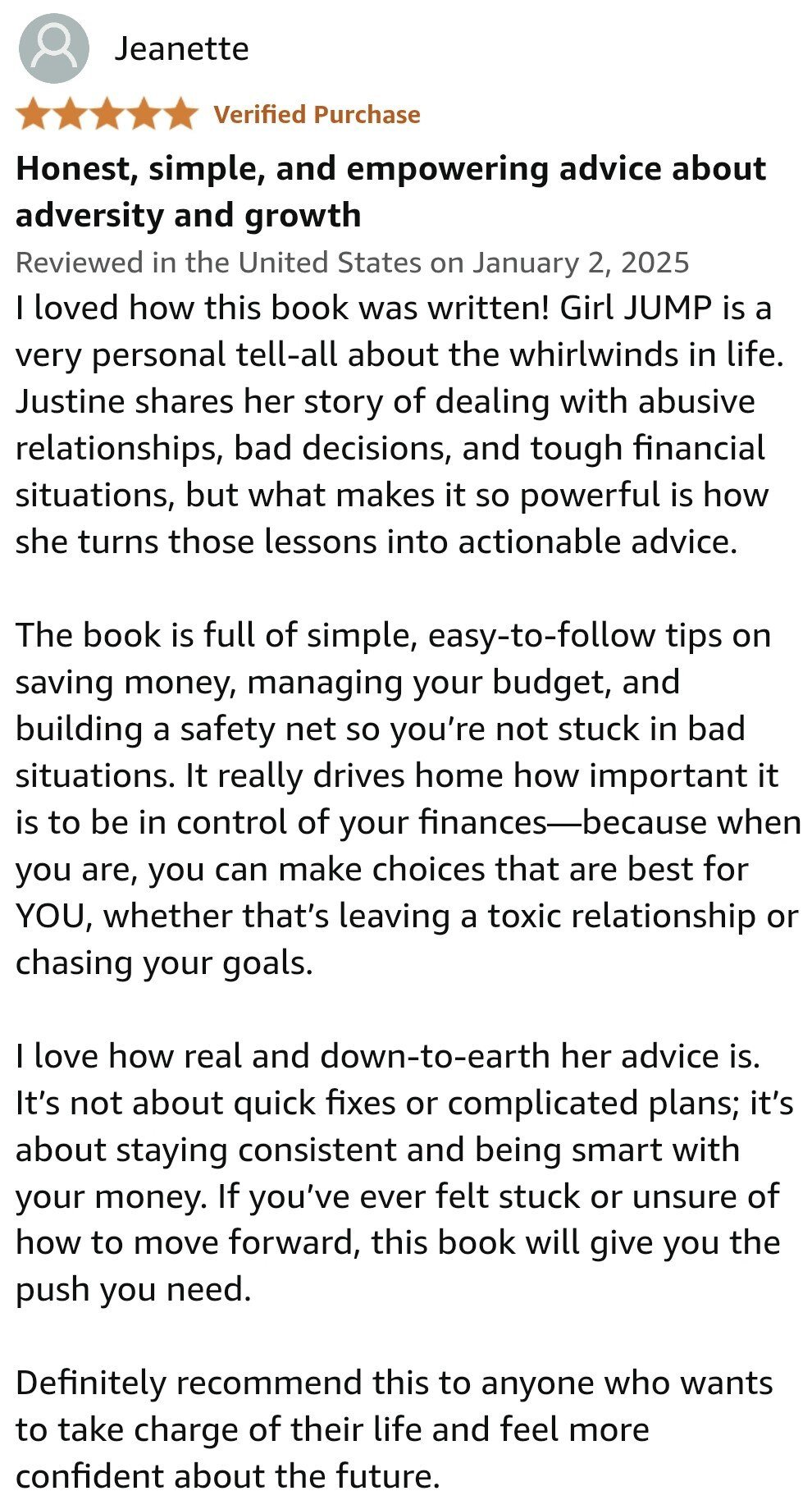 I loved how this book was written! Girl JUMP is a very personal tell-all about the whirlwinds in life. Justine shares her story of dealing with abusive relationships, bad decisions, and tough financial situations, but what makes it so powerful is how she turns those lessons into actionable advice.  The book is full of simple, easy-to-follow tips on saving money, managing your budget, and building a safety net so you’re not stuck in bad situations. It really drives home how important it is to be in control of your finances—because when you are, you can make choices that are best for YOU, whether that’s leaving a toxic relationship or chasing your goals.  I love how real and down-to-earth her advice is. It’s not about quick fixes or complicated plans; it’s about staying consistent and being smart with your money. If you’ve ever felt stuck or unsure of how to move forward, this book will give you the push you need.  Definitely recommend this to anyone who wants to take charge of their life and feel more confident about the future.