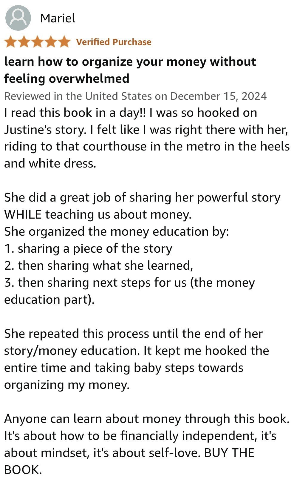 I read this book in a day!! I was so hooked on Justine's story. I felt like I was right there with her, riding to that courthouse in the metro in the heels and white dress.  She did a great job of sharing her powerful story WHILE teaching us about money. She organized the money education by: 1. sharing a piece of the story 2. then sharing what she learned, 3. then sharing next steps for us (the money education part).  She repeated this process until the end of her story/money education. It kept me hooked the entire time and taking baby steps towards organizing my money.  Anyone can learn about money through this book. It's about how to be financially independent, it's about mindset, it's about self-love. BUY THE BOOK.