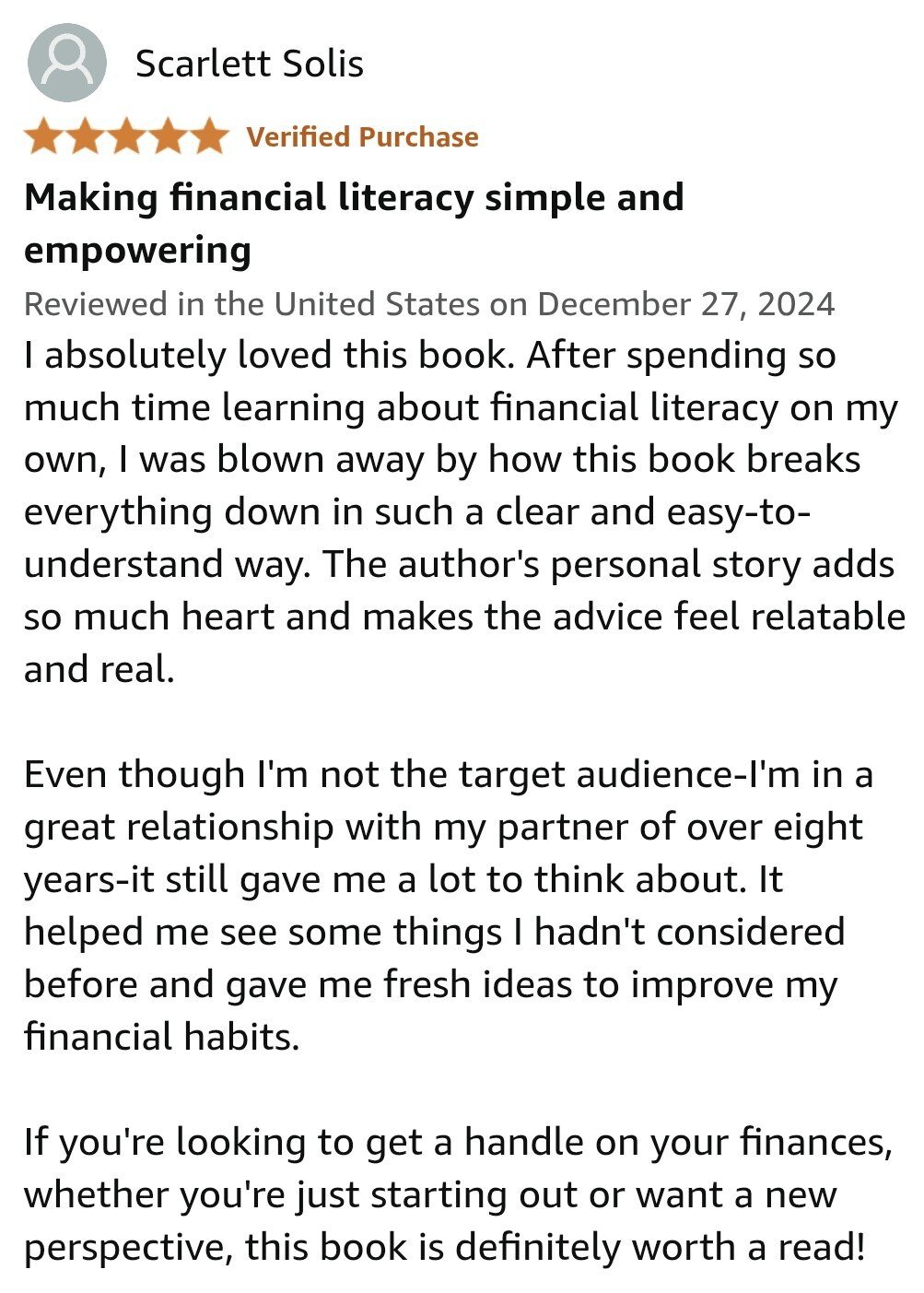 I absolutely loved this book. After spending so much time learning about financial literacy on my own, I was blown away by how this book breaks everything down in such a clear and easy-to-understand way. The author's personal story adds so much heart and makes the advice feel relatable and real.  Even though I'm not the target audience-I'm in a great relationship with my partner of over eight years-it still gave me a lot to think about. It helped me see some things I hadn't considered before and gave me fresh ideas to improve my financial habits.  If you're looking to get a handle on your finances, whether you're just starting out or want a new perspective, this book is definitely worth a read!