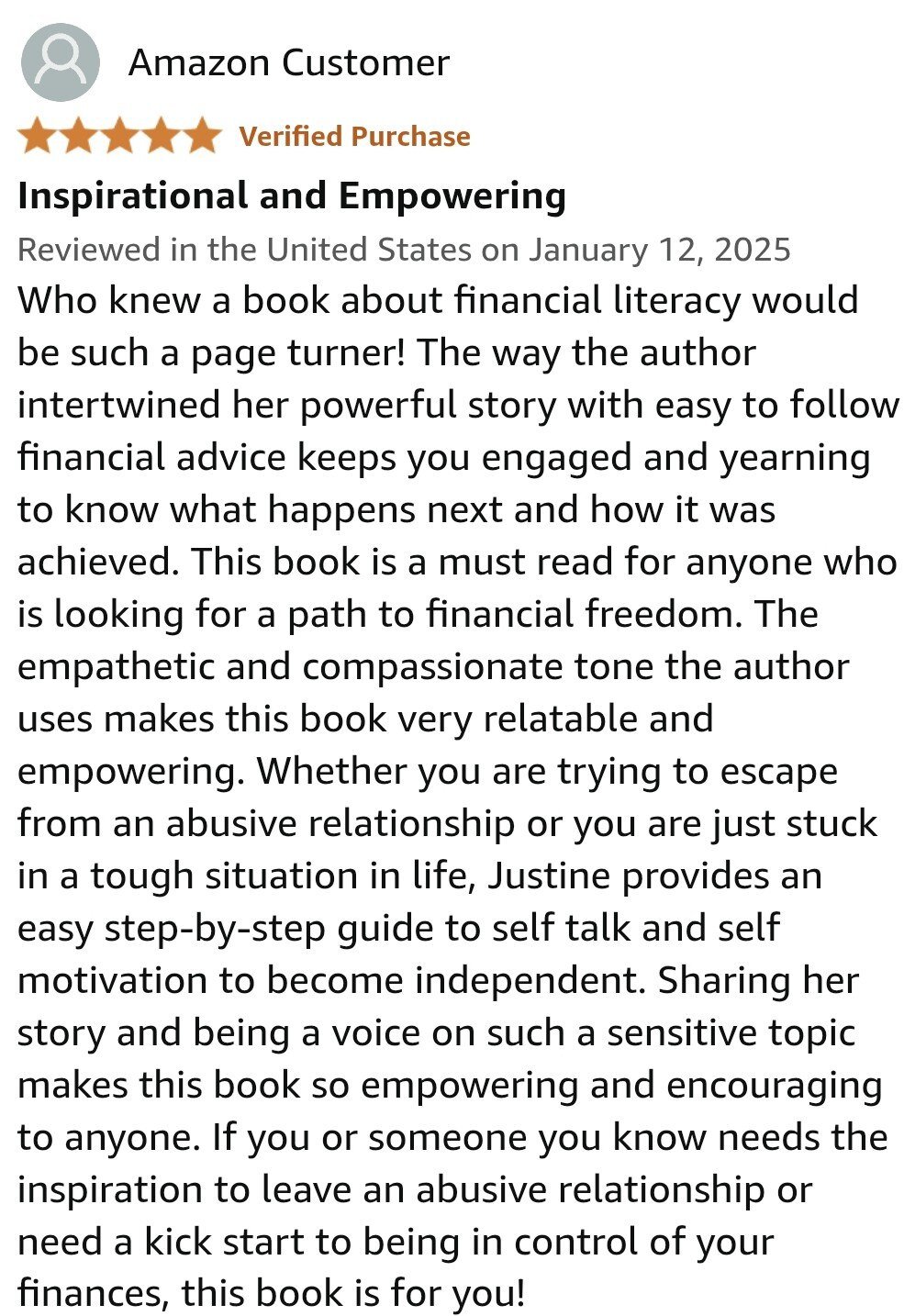 Who knew a book about financial literacy would be such a page turner! The way the author intertwined her powerful story with easy to follow financial advice keeps you engaged and yearning to know what happens next and how it was achieved. This book is a must read for anyone who is looking for a path to financial freedom. The empathetic and compassionate tone the author uses makes this book very relatable and empowering. Whether you are trying to escape from an abusive relationship or you are just stuck in a tough situation in life, Justine provides an easy step-by-step guide to self talk and self motivation to become independent. Sharing her story and being a voice on such a sensitive topic makes this book so empowering and encouraging to anyone. If you or someone you know needs the inspiration to leave an abusive relationship or need a kick start to being in control of your finances, this book is for you!